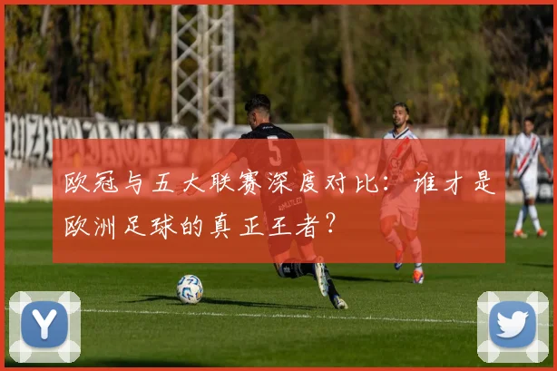 欧冠与五大联赛深度对比：谁才是欧洲足球的真正王者？