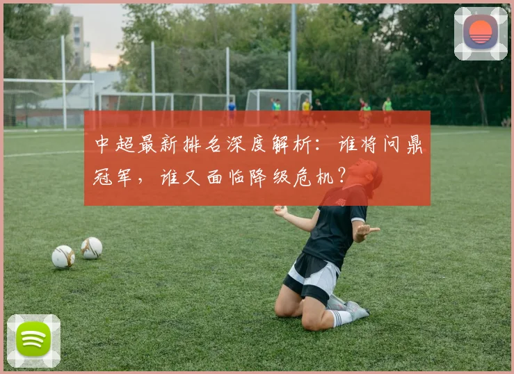 中超最新排名深度解析:谁将问鼎冠军,谁又面临降级危机?