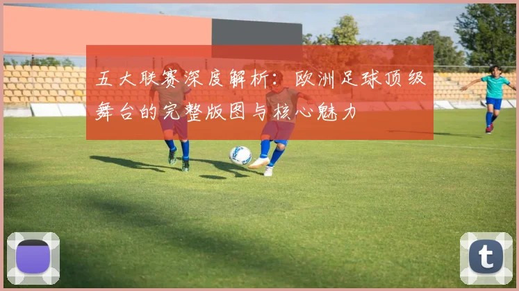 五大联赛深度解析:欧洲足球顶级舞台的完整版图与核心魅力