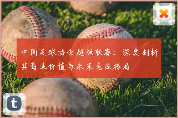中国足球协会超级联赛：深度剖析其商业价值与未来竞技格局