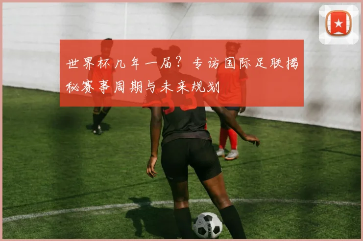 世界杯几年一届?专访国际足联揭秘赛事周期与未来规划