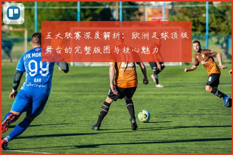 五大联赛深度解析：欧洲足球顶级舞台的完整版图与核心魅力