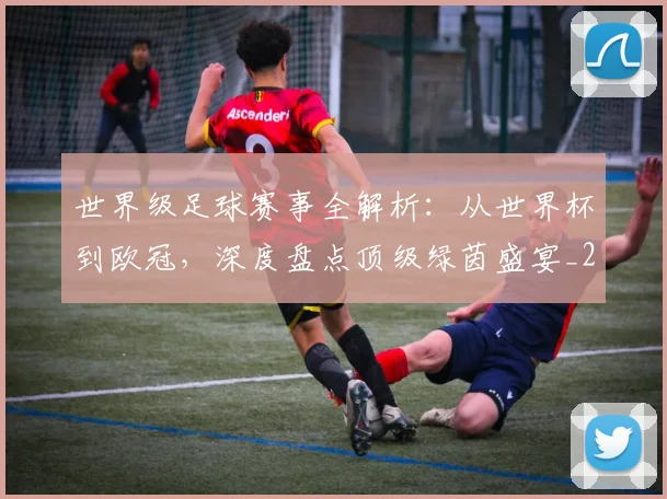 世界级足球赛事全解析：从世界杯到欧冠，深度盘点顶级绿茵盛宴_20260609201353