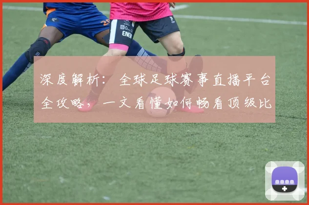 深度解析:全球足球赛事直播平台全攻略,一文看懂如何畅看顶级比赛