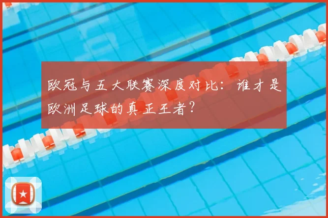 欧冠与五大联赛深度对比:谁才是欧洲足球的真正王者?