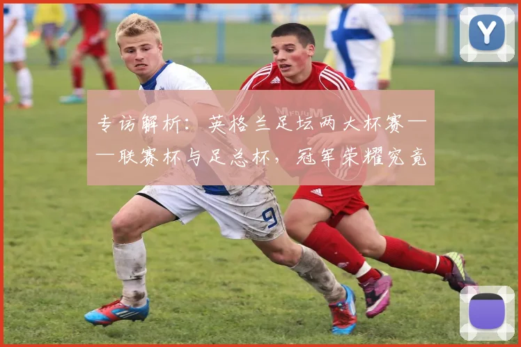 专访解析：英格兰足坛两大杯赛——联赛杯与足总杯，冠军荣耀究竟有何不同？_20260609201230