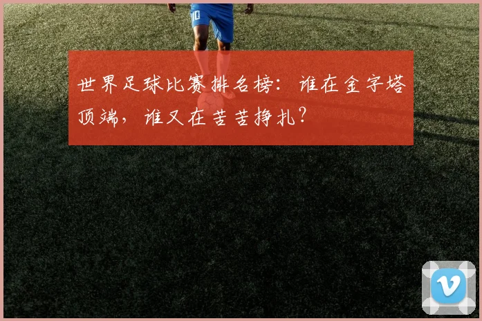 世界足球比赛排名榜：谁在金字塔顶端，谁又在苦苦挣扎？