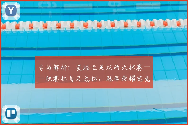 专访解析:英格兰足坛两大杯赛——联赛杯与足总杯,冠军荣耀究竟有何不同?_20260609201230