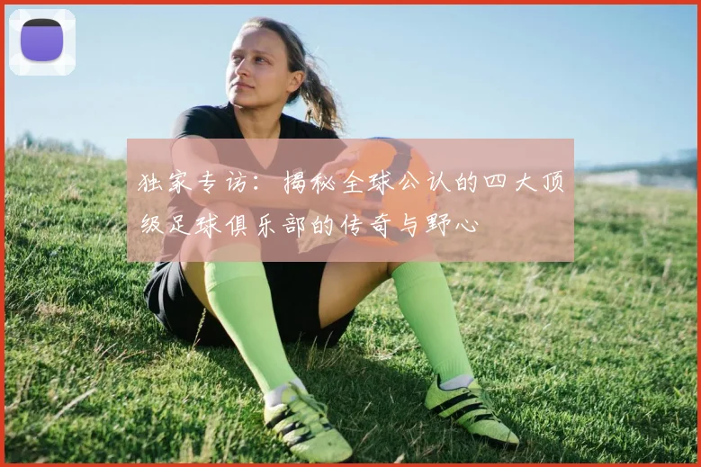 独家专访:揭秘全球公认的四大顶级足球俱乐部的传奇与野心
