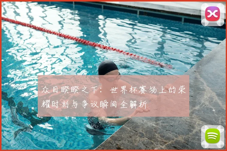 众目睽睽之下:世界杯赛场上的荣耀时刻与争议瞬间全解析