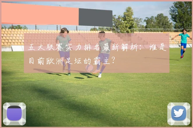 五大联赛实力排名最新解析：谁是目前欧洲足坛的霸主？