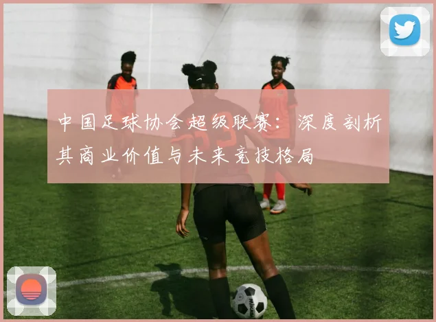 中国足球协会超级联赛:深度剖析其商业价值与未来竞技格局